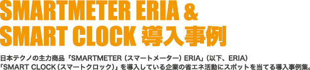 ERIA&SMARTCLOCK 導入事例・日本テクノの主力商品「SMARTMETER （スマートメーター）ERIA」（以下ERIA）「SMART CLOCK（スマートクロック）」を導入している企業の省エネ活動にスポットを当てる導入事例集